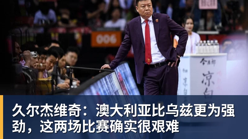 完美体育久尔杰维奇：澳大利亚比乌兹更为强劲，这两场比赛确实很艰难