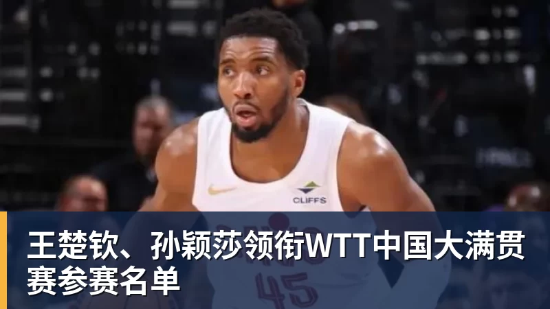 王楚钦、孙颖莎领衔WTT中国大满贯赛参赛名单