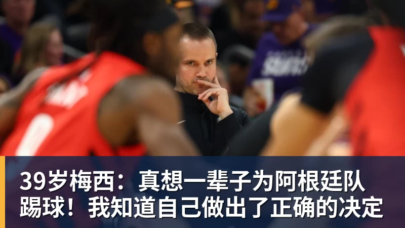 39岁梅西：真想一辈子为阿根廷队踢球！我知道自己做出了正确的决定