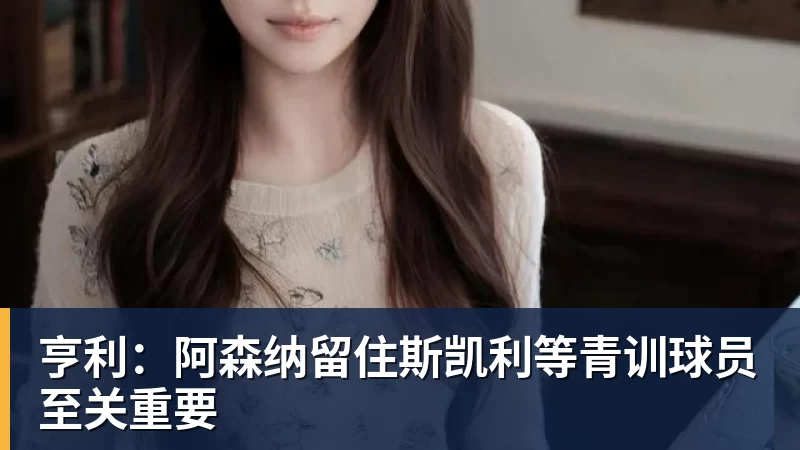 亨利：阿森纳留住斯凯利等青训球员至关重要