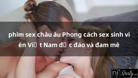 phim sex châu âu Phong cách sex sinh viên Việt Nam độc đáo và đam mê